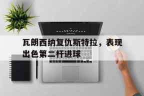 易游体育公司-瓦朗西纳复仇斯特拉，表现出色第二杆进球(瓦朗谢纳vs南锡比分预测比分预测)