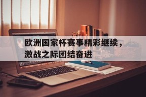 易游体育平台-包含欧洲国家杯赛事精彩继续，激战之际团结奋进的词条