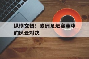 易游体育-包含纵横交错！欧洲足坛赛事中的风云对决的词条