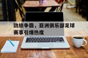 易游体育官网-劲旅争霸，亚洲俱乐部足球赛事引爆热度的简单介绍