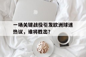 易游体育官网-包含一场关键战役引发欧洲球迷热议，谁将胜出？的词条