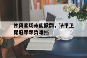 易游体育官网-包含甘冈客场未能掀翻，法甲卫冕冠军颓势难挡的词条