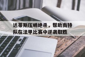 易游体育赛事中心-包含达蒂斯压哨绝杀，帮助南特队在法甲比赛中逆袭取胜的词条