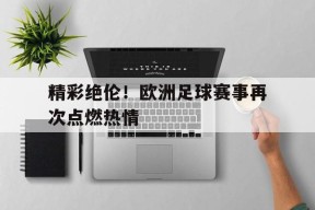 易游体育官网-精彩绝伦！欧洲足球赛事再次点燃热情的简单介绍